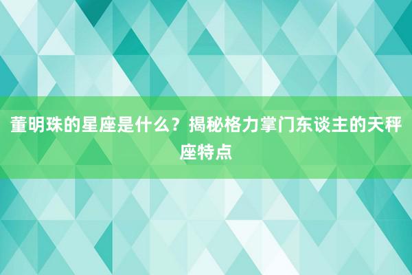 董明珠的星座是什么？揭秘格力掌门东谈主的天秤座特点