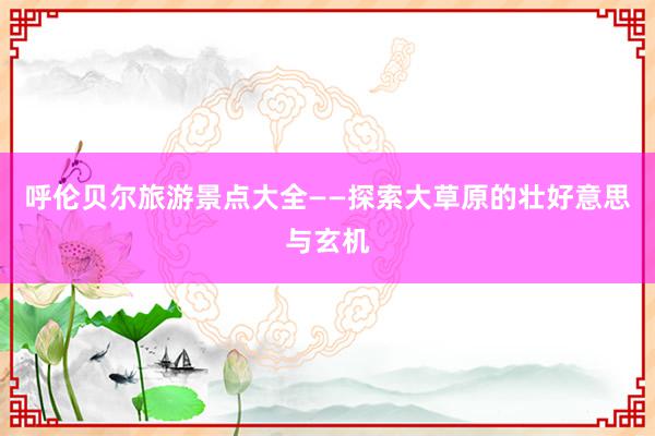 呼伦贝尔旅游景点大全——探索大草原的壮好意思与玄机