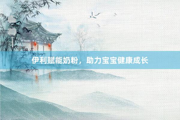 伊利赋能奶粉，助力宝宝健康成长