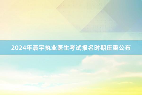 2024年寰宇执业医生考试报名时期庄重公布