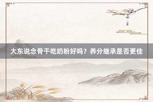大东说念骨干吃奶粉好吗？养分继承是否更佳