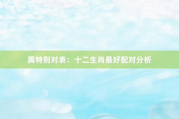 属特别对表：十二生肖最好配对分析