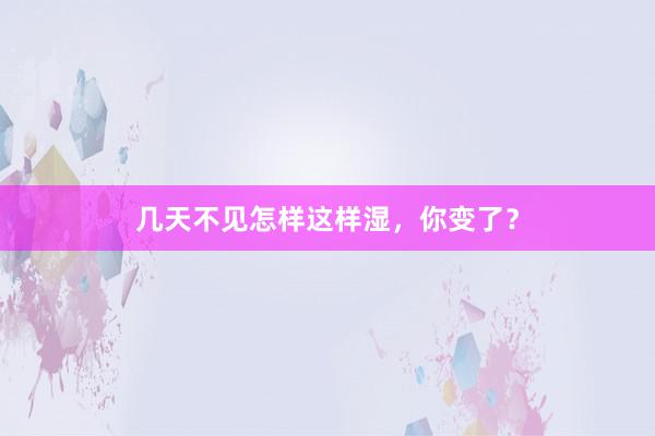 几天不见怎样这样湿，你变了？